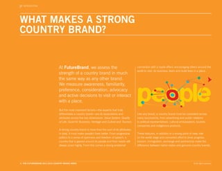 INTRODUCTION




WHAT MAKES A STRONG
COUNTRY BRAND?


                                 At FutureBrand, we assess the                                    connection with a ripple effect, encouraging others around the
                                                                                                  world to visit, do business, learn and build lives in a place.
                                 strength of a country brand in much
                                 the same way as any other brand.
                                 We measure awareness, familiarity,
                                 preference, consideration, advocacy
                                 and active decisions to visit or interact
                                 with a place.
                                 But the most important factors—the aspects that truly
                                 differentiate a country brand—are its associations and           Like any brand, a country brand must be consistent across
                                 attributes across five key dimensions: Value System, Quality     many touchpoints, from advertising and public relations
                                 of Life, Good for Business, Heritage and Culture and Tourism.    to political representatives, cultural ambassadors, tourists,
                                                                                                  companies and indigenous products.
                                 A strong country brand is more than the sum of its attributes:
                                 in total, it must make people’s lives better. From progressive   These features, in addition to a strong point of view, role
                                 politics to a sense of openness and freedom of speech, a         on the world stage and concerted effort to drive progress,
                                 country that is geared around its people and their needs will    tourism, immigration, exchange and partnership make the
                                 always score highly. From this comes a strong emotional          difference between nation states and genuine country brands.




3. THE FUTUREBRAND 2011-2012 COUNTRY BRAND INDEX                                                                                                   © All rights reserved.
 