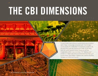 WORLD EVENTS




THE CBI DIMENSIONS

                                                                     VALUE SYSTEM
                                                                                                              Country brands have to focus on several dimensions to perform




                                                                                               QUA
                                                                                                              well in today’s increasingly connected world. The strongest
                                                       RISM




                                                                                                  LITY
                                                                                                              country brands are multifaceted and represent strengths in all




                                                                                                   OF L
                                                    TOU




                                                                                                              the areas that impact life, business and travel. On the other




                                                                                                       I
                                                                                                              hand, the world’s weakest country brands do not have



                                                                                                     FE
                                                    HE                                                        recognizable profiles in any dimension. The following pages
                                                      RI                                                 SS
                                                         TA
                                                           GE                                  I   NE         provide an in-depth look at five key dimensions that make up a
                                                                &                          BUS
                                                                    CU
                                                                                     FO
                                                                                       R                      country brand: Value System, Quality of Life, Good for Business,
                                                                      LT
                                                                        UR      OD                            Heritage and Culture and Tourism.
                                                                          E   GO




31. THE FUTUREBRAND 2011-2012 COUNTRY BRAND INDEX                                                                                                            © All rights reserved.
 