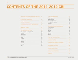 CONTENTS OF THE 2011-2012 CBI

                                 WHY DOES COUNTRY BRANDING MATTER?   5    THE CBI DIMENSIONS              31
                                                                          Value System                    32
                                 A WORLD OF AUDIENCES                8    Quality of Life                 38
                                                                          Good for Business               44
                                 OUR METHODOLOGY                     9    Heritage and Culture            49
                                                                          Tourism                         53
                                 CO-CREATING A GLOBAL PERSPECTIVE    11
                                                                          BEYOND NATIONAL BOUNDARIES      63
                                 WHAT’S AT STAKE?                    13   Latin America                   64
                                                                          BRICS                           66
                                 THE 2011-2012 TOP TEN               14   MENA                            69
                                 The strongest country brands        15   APAC                            72
                                 Canada                              21   Europe                          75
                                 Switzerland                         22   Africa                          77
                                 New Zealand                         23
                                 Japan                               24   FULL LIST OF COUNTRIES          79
                                 Australia                           25
                                 United States                       26   LOOKING TO 2012                 80
                                 Sweden                              27
                                 Finland                             28   EXPERTS AND OPINION-FORMERS     82
                                 France                              29
                                 Italy                               30   SECONDARY SOURCES               84

                                                                          CBI EDITORIAL TEAM              85

                                                                          ABOUT FUTUREBRAND               86

                                                                          CONTACT                         87


4. THE FUTUREBRAND 2011-2012 COUNTRY BRAND INDEX                                                        © All rights reserved.
 
