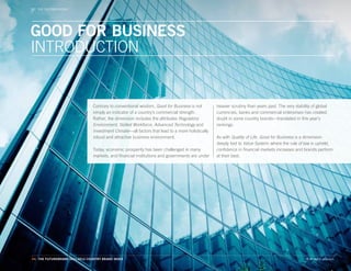 THE CBIEVENTS
   WORLD DIMENSIONS




GOOD FOR BUSINESS
INTRODUCTION


                                Contrary to conventional wisdom, Good for Business is not         heavier scrutiny than years past. The very stability of global
                                simply an indicator of a country’s commercial strength.           currencies, banks and commercial enterprises has created
                                Rather, the dimension includes the attributes Regulatory          doubt in some country brands—translated in this year’s
                                Environment, Skilled Workforce, Advanced Technology and           rankings.
                                Investment Climate—all factors that lead to a more holistically
                                robust and attractive business environment.                       As with Quality of Life, Good for Business is a dimension
                                                                                                  deeply tied to Value System: where the rule of law is upheld,
                                Today, economic prosperity has been challenged in many            confidence in financial markets increases and brands perform
                                markets, and financial institutions and governments are under     at their best.




44. THE FUTUREBRAND 2011-2012 COUNTRY BRAND INDEX                                                                                                   © All rights reserved.
 