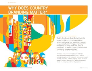 INTRODUCTION




WHY DOES COUNTRY
BRANDING MATTER?




                                                   COUNTRIES ARE BRANDS THAT NEED MANAGING

                                                   Today, the term «brand» isn’t simply
                                                   a descriptor for consumer goods:
                                                   it includes products, services, places
                                                   and experiences, and how they’re
                                                   marketed to audience groups to create
                                                   familiarity and favorability.

                                                   Brand is an asset that represents the sum total of the
                                                   associations that influence preference—and it must be
                                                   carefully managed. Just like products or services, countries are
                                                   known by association, including language, images and media,
                                                   as well as first-hand experience and peer recommendation.
                                                   Brands are, in a word, a collection of perceptions.



5. THE FUTUREBRAND 2011-2012 COUNTRY BRAND INDEX                                                   © All rights reserved.
 