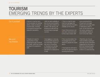 THE CBI DIMENSIONS




TOURISM
EMERGING TRENDS BY THE EXPERTS
Do it yourself                     Internet is now the norm,         With the high availability of    There is a need for tailor-        more economical forms
                                 not the exception for booking     last minute accommodation         made tour packages that             of travel such as budget
                                 airlines, hotels and all types    and rising self-confidence of     appeal to all kinds of travelers,   airlines and mid-range hotels
                                 of travel needs, including        travelers, self catering, self    available via the internet.         in destinations closer to
                                 on the ground transport and       ticketing and self servicing                                          home. As the financial crisis
                                 restaurant reservations.          are becoming increasingly           Even if the economy is not        hits harder, boutique and
                                                                   common.                           at its best, consumers seem         personalization applies as
                                                                                                     to find a way to adjust, with       much to four-star hotels.



Me and                             People are hungry for            Geo-tagging is a new way           Peer recommendation has             Real-time use of social
                                 opportunities to share,           of sharing both experiences       increasingly become more            media facilitates reporting of
my friends                       publishing through Facebook       and information. A good or        relevant to people than expert      extremely precise information.
                                 and Twitter, rather than simply   bad note on Foursquare            advice.                             Integrating this information is
                                 traveling for the experience      or Facebook can radically                                             left to the individual traveler,
                                 itself.                           and instantly modify the            Travel agencies will need to      researching and reviewing
                                                                   perception of a restaurant or     find new and genuine ways of        content in a customized way.
                                                                   a hotel.                          providing travel advice.




62. THE FUTUREBRAND 2011-2012 COUNTRY BRAND INDEX                                                                                                        © All rights reserved.
 