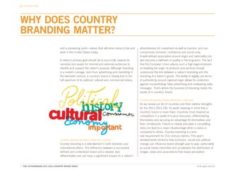 INTRODUCTION




WHY DOES COUNTRY
BRANDING MATTER?
                                 and a pioneering spirit—values that still drive many to live and   attractiveness for investment as well as tourism, and can
                                 work in the United States today.                                   compromise domestic confidence and social unity.
                                                                                                    A well-defined association around origin and nationality can
                                 A nation’s primary goal should be to succinctly capture its        also become a hallmark of quality in the long-term. The fact
                                 narrative and assets for internal and external audiences to        that the European Union places such a high legal emphasis
                                 identify and support the nation’s purpose. Although branding       on labeling the origin of products and services should
                                 is a modern coinage, born from advertising and marketing in        underscore the link between a nation’s branding and the
                                 the twentieth century, a country’s brand is closely tied to the    branding of a nation’s goods. The ability to legally use terms
                                 full spectrum of its political, cultural and commercial history.   of authenticity around regional origin allows for protection
                                                                                                    against counterfeiting, false advertising and misleading sales
                                                                                                    messages. That’s where the business of branding meets the
                                                                                                    assets of a country’s brand.

                                                                                                    COUNTRY BRANDING IS MORE IMPORTANT THAN EVER
                                                                                                    As we review our list of countries and their relative strengths
                                                                                                    for the 2011-2012 CBI, it’s worth keeping in mind that a
                                                                                                    country’s brand is never fixed. Countries must respond as
                                                                                                    competitors in a world of scarce resources, differentiating
                                                                                                    themselves and securing an advantage for themselves and
                                                                                                    their constituents. Failure to clearly articulate a compelling
                                                                                                    story can lead to a major disadvantage when a nation is
                                                                                                    compared to others. Country branding is a very
                                                                                                    real requirement for 21st century nations. This year’s
                                 COUNTRY BRANDS ARE MORE THAN JUST TOURISM                          developments reinforce how economic, social and political
                                 Country branding is a vital element in both domestic and           change can influence brand strength year to year, particularly
                                 international affairs. The difference between a successful,        as social media intensifies and accelerates the distribution of
                                 defined and understood brand and a weaker, less                    images, ideas and associations that shape perception.
                                 differentiated one can have a significant impact on a nation’s


7. THE FUTUREBRAND 2011-2012 COUNTRY BRAND INDEX                                                                                                    © All rights reserved.
 