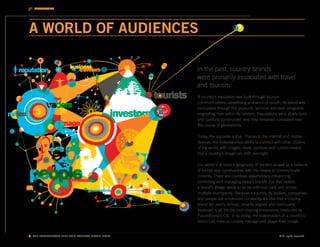INTRODUCTION




A WORLD OF AUDIENCES

                                                   In the past, country brands
                                                   were primarily associated with travel
                                                   and tourism.
                                                   A country’s reputation was built through tourism
                                                   communications, advertising and word-of-mouth; its brand was
                                                   formulated through the products, services and even emigrants
                                                   originating from within its borders. Reputations were slowly built
                                                   and carefully constructed, and they remained consistent over
                                                   the course of generations.

                                                   Today, the opposite is true. Thanks to the internet and mobile
                                                   devices, our instantaneous ability to connect with other citizens
                                                   of the world, with images, news, opinions and rumors means
                                                   that a country’s image can shift overnight.

                                                   Our world is at once a geography of borders as well as a network
                                                   of border-less communities with the means to communicate
                                                   instantly. There are countless stakeholders influencing,
                                                   controlling and managing today’s brands. For that reason,
                                                   a brand’s image needs to be reconfirmed daily and across
                                                   multiple touchpoints. Because a country, its leaders, companies
                                                   and people are scrutinized constantly, it’s vital that a country
                                                   brand be clearly defined, broadly aligned and continually
                                                   assessed in all the decision-making dimensions measured by
                                                   FutureBrand’s CBI. In so doing, the stakeholders of a country’s
                                                   brand can more accurately manage and shape their image.


8. THE FUTUREBRAND 2011-2012 COUNTRY BRAND INDEX                                                    © All rights reserved.
 