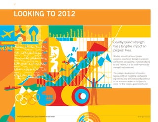 LOOKING TO 2012


                                                    Country brand strength
                                                    has a tangible impact on
                                                    peoples’ lives.
                                                    Whether a country’s brand creates
                                                    economic opportunity through investment
                                                    and tourism, or supports a national rally cry
                                                    to unite citizens, it is an asset that must be
                                                    managed and measured.

                                                    The strategic development of country
                                                    brands and their marketing has become
                                                    big business and will undoubtedly continue
                                                    to fuel economic growth in the years to
                                                    come. For that reason, governments and




80. THE FUTUREBRAND 2011-2012 COUNTRY BRAND INDEX                                  © All rights reserved.
 