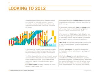 LOOKING TO 2012

                                 private enterprises must discuss and evaluate a country’s        Presidential elections in the United States will undoubtedly
                                 brand carefully and continually. In times of economic           impact political confidence and create new opportunities for
                                 uncertainty, a country’s brand is an asset that can unite       media coverage.
                                 government and business alike to encourage travel, trade
                                 and tourism.                                                      The European Football Cup in Poland and Ukraine should
                                                                                                 offer a unique chance for both nations to highlight their
                                                                                                 respective cultures, histories and tourism appeal.

                                                                                                   The nations of the Middle East and North Africa that have
                                                                                                 recently changed their governments and harnessed the power
                                                                                                 of their citizenry may now have the challenge of transferring
                                                                                                 that energy and openness into investment and tourism.

                                                                                                  Asia Pacific will continue to grow regionally as infrastructure
                                                                                                 of travel and tourism expands to meet increased regional
                                                                                                 demand.

                                 A brand that is well managed creates efficiencies in capital      Similarly, Latin America will benefit from developments
                                 and resources. When aligned with a strategic vision, it can     in infrastructure and inter-regional tourism, signaling growth
                                 help maximize the impact of competitive communications.         and popularity.

                                 The CBI is not a predictive tool, but a benchmark for success    And finally, in Europe the challenges of the economic
                                 and an indicator of what combination of elements effectively    crisis will continue to influence confidence and appeal for
                                 support strong country brands. In 2012, there are clear         business and consumers. In parallel, the political infrastructure
                                 opportunities for growth in several nations and regions,        and values of the European Community will be tested across
                                 including:                                                      a number of nations that may see declining brand strength
                                   The United Kingdom should look to leverage the London         scores in the index if they fail to respond to new challenges.
                                 Olympics to help its overall score.


81. THE FUTUREBRAND 2011-2012 COUNTRY BRAND INDEX                                                                                                 © All rights reserved.
 