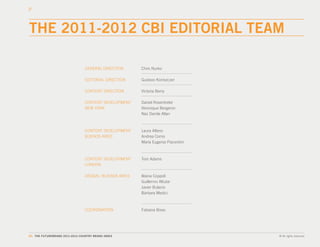 THE 2011-2012 CBI EDITORIAL TEAM

                                GENERAL DIRECTION       Chris Nurko

                                EDITORIAL DIRECTION     Gustavo Koniszczer

                                CONTENT DIRECTION       Victoria Berry

                                CONTENT DEVELOPMENT     Daniel Rosentreter
                                NEW YORK                Veronique Bergeron
                                                        Naz Damla Altan



                                CONTENT DEVELOPMENT     Laura Alfano
                                BUENOS AIRES            Andrea Corno
                                                        María Eugenia Piacentini



                                CONTENT DEVELOPMENT     Tom Adams
                                LONDON

                                DESIGN / BUENOS AIRES   Ileana Coppoli
                                                        Guillermo Altube
                                                        Javier Bulacio
                                                        Bárbara Medici



                                COORDINATION            Fabiana Bisso




85. THE FUTUREBRAND 2011-2012 COUNTRY BRAND INDEX                                  © All rights reserved.
 