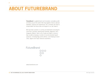 ABOUT FUTUREBRAND

                                 FutureBrand is a global brand and innovation consultancy with
                                 24 offices around the world. We bring together diverse national
                                 identities, histories and experiences. As a company, we share a
                                 simple belief: the future does not happen to us, we create it.

                                 We have been pioneers in country and destination branding for
                                 more than a decade, working with Australia, Argentina, Peru,
                                 Singapore, Mexico, Saint Lucia, Dubai and Qatar, to name a
                                 few, as well as shaping a number of country-branded export
                                 products—including flag carrier airlines—and helping to brand
                                 cities, regions and major national corporations.




                                 www.futurebrand.com




86. THE FUTUREBRAND 2011-2012 COUNTRY BRAND INDEX                                                  © All rights reserved.
 