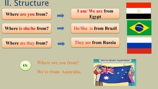Where are you from?
I am/ We are from
Egypt
Where is she/he from? He/She is from Brazil
Where are they from? They are from Russia
EX:
Where are you from?
We’re from Australia.
II. Structure
 