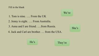 Fill in the blank
1. Tom is nine. …. From the UK
2. Jenny is eight. …. From Australia.
3. Anna and I are friend. ….from Russia.
4. Jack and Carl are brother. … from the USA.
We’re
She’s
He’s They’re
 