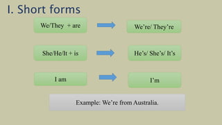 We/They + are We’re/ They’re
She/He/It + is He’s/ She’s/ It’s
I am I’m
Example: We’re from Australia.
I. Short forms
 