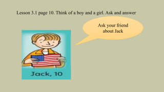 Lesson 3.1 page 10. Think of a boy and a girl. Ask and answer
Ask your friend
about Jack
 