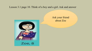 Lesson 3.1 page 10. Think of a boy and a girl. Ask and answer
Ask your friend
about Zoe
 