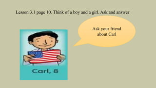 Lesson 3.1 page 10. Think of a boy and a girl. Ask and answer
Ask your friend
about Carl
 