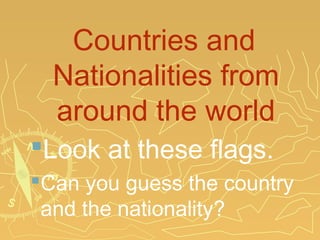 Countries and
Nationalities from
around the world
Look at these flags.
Can you guess the country
and the nationality?
 