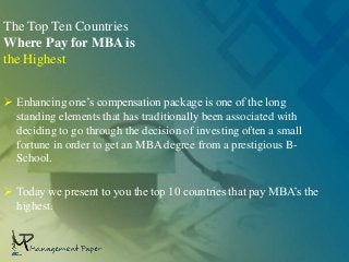 The Top Ten Countries
Where Pay for MBA is
the Highest
 Enhancing one’s compensation package is one of the long
standing elements that has traditionally been associated with
deciding to go through the decision of investing often a small
fortune in order to get an MBA degree from a prestigious B-
School.
 Today we present to you the top 10 countries that pay MBA’s the
highest.
 