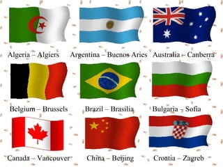 Algeria – Algiers    Argentina – Buenos Aries Australia – Canberra




Belgium – Brussels       Brazil – Brasilia    Bulgaria – Sofia




Canada – Vancouver        China – Beijing      Croatia – Zagreb
 