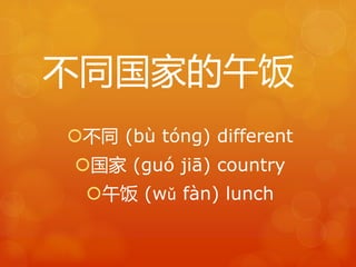 不同国家的午饭 
不同(bù tóng) different 
国家(guó jiā) country 
午饭(wǔ fàn) lunch 
 