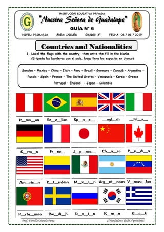 Prof. Fiorella Otarola Pérez ¡Triunfadores desde el principio!
INSTITUCIÓN EDUCATIVA PRIVADA
NIVEL: PRIMARIA ÁREA: INGLÉS GRADO: 3º FECHA: 08 / 05 / 2019
GUÍA N° 6
Countries and Nationalities
1. Label the flags with the country, then write the fill in the blanks
(Etiqueta las banderas con el país, luego llena los espacios en blanco)
Sweden – Mexico – China – Italy – Peru – Brazil – Germany – Canadá – Argentina –
Russia – Spain – France – The United States – Venezuela – Korea – Greece
Portugal – England - Japan - Colombia
 