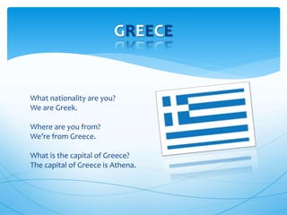 What nationality are you?
We are Greek.
Where are you from?
We’re from Greece.
What is the capital of Greece?
The capital of Greece is Athena.
GREECE
 