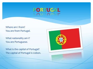 Where am I from?
You are from Portugal.
What nationality am I?
You are Portuguese.
What is the capital of Portugal?
The capital of Portugal is Lisbon.
PORTUGAL
 