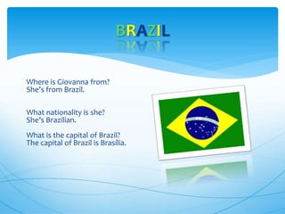 Where is Giovanna from?
She’s from Brazil.
What nationality is she?
She’s Brazilian.
What is the capital of Brazil?
The capital of Brazil is Brasília.
BRAZIL
 