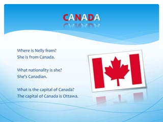 CANADA
Where is Nelly from?
She is from Canada.
What nationality is she?
She’s Canadian.
What is the capital of Canada?
The capital of Canada is Ottawa.
 