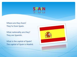 Where are they from?
They’re from Spain.
What nationality are they?
They are Spanish.
What is the capital of Spain?
The capital of Spain is Madrid.
SPAIN
 