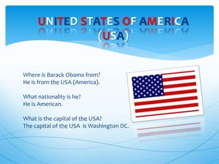 Where is Barack Obama from?
He is from the USA (America).
What nationality is he?
He is American.
What is the capital of the USA?
The capital of the USA is Washington DC.
UNITED STATES OF AMERICA
(USA)
 
