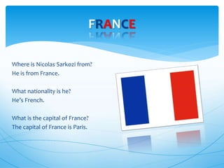 Where is Nicolas Sarkozi from?
He is from France.
What nationality is he?
He’s French.
What is the capital of France?
The capital of France is Paris.
FRANCE
 