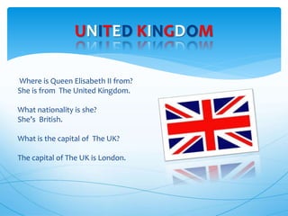 Where is Queen Elisabeth II from?
She is from The United Kingdom.
What nationality is she?
She’s British.
What is the capital of The UK?
The capital of The UK is London.
UNITED KINGDOM
 