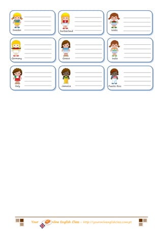 ___________________                      ___________________                 ___________________
          ___________________                      ___________________                 ___________________
          ___________________                      ___________________                 ___________________
Sweden    ___________________                      ___________________     Wales       ___________________
                                     Switzerland




          ___________________                      ___________________                 ___________________
          ___________________                      ___________________                 ___________________
          ___________________                      ___________________                 ___________________
          ___________________                      ___________________                 ___________________
Germany                                Greece                               India




          ___________________                      ___________________                 ___________________
          ___________________                      ___________________                 ___________________
          ___________________                      ___________________                 ___________________
          ___________________                      ___________________                 ___________________
  Italy                                Jamaica                           Puerto Rico




               Your             nline English Class – http://youronlinenglishclass.com.pt
 