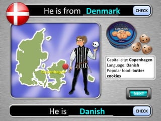He is from ________Denmark
He is __________Danish
CHECK
CHECK
Copenhagen
Capital city: Copenhagen
Language: Danish
Popular food: butter
cookies
 