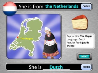 She is from _____________the Netherlands
She is __________Dutch
CHECK
CHECK
The Hague
Capital city: The Hague
Language: Dutch
Popular food: gouda
cheese
 