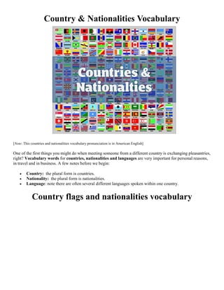 Country & Nationalities Vocabulary
[Note: This countries and nationalities vocabulary pronunciation is in American English]
One of the first things you might do when meeting someone from a different country is exchanging pleasantries,
right? Vocabulary words for countries, nationalities and languages are very important for personal reasons,
in travel and in business. A few notes before we begin:
 Country: the plural form is countries.
 Nationality: the plural form is nationalities.
 Language: note there are often several different languages spoken within one country.
Country flags and nationalities vocabulary
 