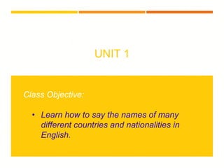 UNIT 1
Class Objective:
• Learn how to say the names of many
different countries and nationalities in
English.
 