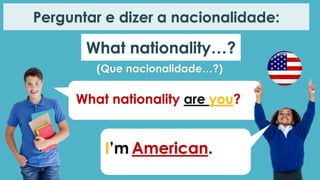 What nationality…?
Perguntar e dizer a nacionalidade:
(Que nacionalidade…?)
What nationality are you?
I’m American.