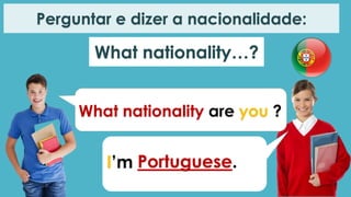 What nationality are you ?
I’m Portuguese.
Perguntar e dizer a nacionalidade:
What nationality…?