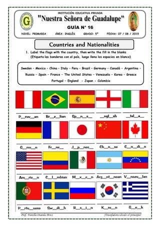 Prof. Fiorella Otarola Pérez ¡Triunfadores desde el principio!
INSTITUCIÓN EDUCATIVA PRIVADA
NIVEL: PRIMARIA ÁREA: INGLÉS GRADO: 5º FECHA: 07 / 08 / 2019
GUÍA N° 16
Countries and Nationalities
1. Label the flags with the country, then write the fill in the blanks
(Etiqueta las banderas con el país, luego llena los espacios en blanco)
Sweden – Mexico – China – Italy – Peru – Brazil – Germany – Canadá – Argentina –
Russia – Spain – France – The United States – Venezuela – Korea – Greece
Portugal – England - Japan - Colombia
 