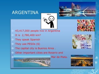 ARGENTINA
 43,417,000 people live in Argentina
 It is 2,780,400 km²
 They speak Spanish
 They use PESOs ($)
 The capi...