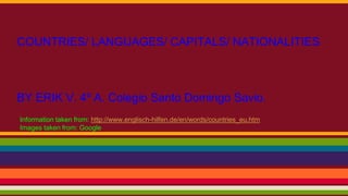 COUNTRIES/ LANGUAGES/ CAPITALS/ NATIONALITIES
BY ERIK V. 4º A. Colegio Santo Domingo Savio.
Information taken from: http://www.englisch-hilfen.de/en/words/countries_eu.htm
Images taken from: Google
 