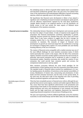 Economies in transition: Regional overview 9
Country Forecast September 2006 www.eiu.com © The Economist IntelligenceUnit Limited 2006
the underlying causes or drivers of growth (what explains factor accumulation
and total factor productivity growth). This is the case even if we abstract from
some of the measurement and methodological difficulties of growth accounting
exercises, which are especially acute in the context of the transition.
We hypothesise that financial sector development is likely to have played a
significant role in facilitating increased investment and physical capital growth,
and the efficiency improvements captured by the total factor productivity
variable. Before turning to our empirical exercise to test the hypothesis, we
briefly review in the next section the main aspects of financial sector
development of the transition economies.
The relationship between financial sector development and economic growth
has been the subject of much debate. A body of empirical work supports the
proposition that financial development contributes significantly to growth,
especially long-term growth—for example King and Levine (1993) and Levine
(1998). There is also some evidence to suggest that the link is stronger for
emerging markets—that is, less financially developed countries such as the
economies in transition. The channels of impact of financial sector
development on growth are varied and range from the mobilisation of savings
for investment to helping direct capital to its most profitable uses and thereby
boosting efficiency of the use of resources.
The creation of financial sectors compatible with a market economy was one of
the most difficult challenges for most transition economies—many of which
started practically from scratch in this respect. After the fall of the communist
regimes, transition economies needed capital to restructure the real economy. In
particular, state-owned enterprises had to modernise in order to compete in
international markets. Transition economies also needed the creation of new
enterprises that could provide basic consumer goods and services, but
entrepreneurs lacked access to start-up capital.
Most transition economies followed the same broad paradigm for the
transformation of their banking sector from the communist mono-bank system.
The standard model of financial reform involved the establishment of a two-
tier banking system, the abolition of restrictions on the internal convertibility of
money, liberalisation of interest rates, restructuring and privatisation of state
banks and their enterprise borrowers, and the entry of new private banks. At
the same time, the state had to take on the important new roles of providing
effective prudential regulation and supervision of banks.
There has been remarkable process in financial sector reform, although this pro-
gress has been uneven across regions, countries and market segments (Buiter and
Taci, 2003). There have been significant achievements in the privatisation and
restructuring of state banks in most transition economies; there has been exit by
failing institutions and entry and development of new domestic and foreign
banks; and the legal, supervisory and regulatory framework has improved,
supporting enhanced competition in the provision of banking services.
The pace and sequencing of reforms differed significantly across the transition
economies. In east-central Europe and the Baltic states, the state liberalised early
Financial sectors in transition
Remarkable progress in financial
reforms
 