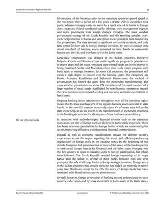 Economies in transition: Regional overview 11
Country Forecast September 2006 www.eiu.com © The Economist IntelligenceUnit Limited 2006
Privatisation of the banking sector in the transition countries gained speed in
the mid-1990s. Over a period of a few years a drastic shift in ownership took
place. Whereas Hungary early on went for a quick sale of its banks to foreign
direct investors, Poland combined public offerings with management buyouts
and some placements with foreign strategic investors. The mass voucher
privatisation strategy of the Czech Republic and the resulting complex cross-
ownership structure of banks and enterprises led to persistent bank bailouts by
the government. The state retained a significant ownership in banks, and only
later opted for their sale to foreign strategic investors. By 1999 on average only
about one-third of banking assets remained in state hands in east-central
Europe and the CIS, and less than 20% in the Baltic states.
Large-scale privatisation was delayed in the Balkan countries. However,
Bulgaria, Croatia and Romania have made significant progress in privatisation
in recent years and the main remaining state-owned banks are in the process of
being privatised. Serbia and Macedonia have also made major progress with
bank sales to strategic investors. In some CIS countries, the government still
exerts a high degree of control over the banking sector (the exceptions are
Russia, Armenia, Kazakhstan and Tajikistan). Furthermore, the method of
privatisation has limited the gains from the ownership transformation. The
mass voucher privatisation in some CIS countries and the rapid creation of a
large number of small banks established by non-financial enterprises created
the twin problems of connected lending and excessive sectoral concentration of
bank loans.
Ongoing banking sector privatisation throughout most of the transition region
meant that by 2004 less than 20% of the region's banking assets were still in state
hands. In the new EU member states only about 6% of assets were still under
state ownership. In all, the extent of the transformation of ownership structures
in the banking sector in such a short space of time has been extraordinary.
In countries with underdeveloped financial systems such as the transition
economies, the role of foreign banks is likely to be particularly important. There
has been extensive penetration by foreign banks, which are modernising the
sector, improving efficiency and deepening financial intermediation.
Political as well as economic considerations explain the different country
experiences across the region regarding the scope and efficiency-enhancing
implications of foreign entry in the banking sector. By the beginning of this
decade foreigners had gained control of most of the assets of the banking sector
in east-central Europe (except for Slovenia) and the Baltic states. Hungary was
the first country to open its banking sector to foreign participation, but others
soon followed. The Czech Republic resisted foreign ownership of its larger
banks until the failure of several of those banks between 1996 and 1998
prompted the sale of all large banks to foreign strategic investors. Foreign entry
in the Balkan countries was initially slow, but has picked up markedly in recent
years (see Shinkman, 2004). In the CIS, the entry of foreign banks has been
restricted, with liberalisation a recent phenomenon.
Overall, however, foreign penetration of banking sectors gathered pace in most
countries after 2000, and by 2004 about 80% of bank assets in the Baltic states,
The role of foreign banks
 