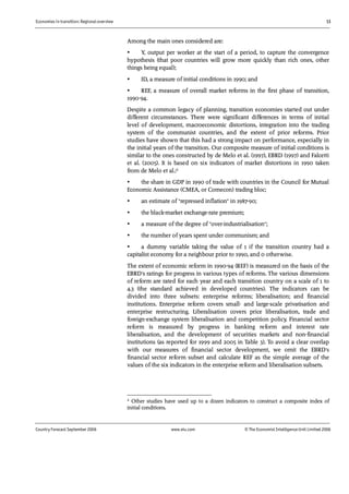 Economies in transition: Regional overview 13
Country Forecast September 2006 www.eiu.com © The Economist IntelligenceUnit Limited 2006
Among the main ones considered are:
• Y, output per worker at the start of a period, to capture the convergence
hypothesis (that poor countries will grow more quickly than rich ones, other
things being equal);
• ID, a measure of initial conditions in 1990; and
• REF, a measure of overall market reforms in the first phase of transition,
1990-94.
Despite a common legacy of planning, transition economies started out under
different circumstances. There were significant differences in terms of initial
level of development, macroeconomic distortions, integration into the trading
system of the communist countries, and the extent of prior reforms. Prior
studies have shown that this had a strong impact on performance, especially in
the initial years of the transition. Our composite measure of initial conditions is
similar to the ones constructed by de Melo et al. (1997), EBRD (1997) and Falcetti
et al. (2005). It is based on six indicators of market distortions in 1990 taken
from de Melo et al.:2
• the share in GDP in 1990 of trade with countries in the Council for Mutual
Economic Assistance (CMEA, or Comecon) trading bloc;
• an estimate of "repressed inflation" in 1987-90;
• the black-market exchange-rate premium;
• a measure of the degree of "over-industrialisation";
• the number of years spent under communism; and
• a dummy variable taking the value of 1 if the transition country had a
capitalist economy for a neighbour prior to 1990, and 0 otherwise.
The extent of economic reform in 1990-94 (REF) is measured on the basis of the
EBRD's ratings for progress in various types of reforms. The various dimensions
of reform are rated for each year and each transition country on a scale of 1 to
4.3 (the standard achieved in developed countries). The indicators can be
divided into three subsets: enterprise reforms; liberalisation; and financial
institutions. Enterprise reform covers small- and large-scale privatisation and
enterprise restructuring. Liberalisation covers price liberalisation, trade and
foreign-exchange system liberalisation and competition policy. Financial sector
reform is measured by progress in banking reform and interest rate
liberalisation, and the development of securities markets and non-financial
institutions (as reported for 1999 and 2005 in Table 3). To avoid a clear overlap
with our measures of financial sector development, we omit the EBRD's
financial sector reform subset and calculate REF as the simple average of the
values of the six indicators in the enterprise reform and liberalisation subsets.
2 Other studies have used up to a dozen indicators to construct a composite index of
initial conditions.
 