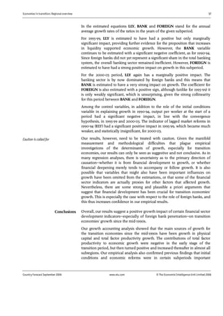 Economies in transition: Regional overview 17
Country Forecast September 2006 www.eiu.com © The Economist IntelligenceUnit Limited 2006
In the estimated equations LLY, BANK and FOREIGN stand for the annual
average growth rates of the ratios in the years of the given subperiod.
For 1995-99, LLY is estimated to have had a positive but only marginally
significant impact, providing further evidence for the proposition that increases
in liquidity supported economic growth. However, the BANK variable
continues to be estimated with a significant negative coefficient, as for 1990-94.
Since foreign banks did not yet represent a significant share in the total banking
system, the overall banking sector remained inefficient. However, FOREIGN is
estimated to have had a strong positive impact on growth in this subperiod.
For the 2000-03 period, LLY again has a marginally positive impact. The
banking sector is by now dominated by foreign banks and this means that
BANK is estimated to have a very strong impact on growth. The coefficient for
FOREIGN is also estimated with a positive sign, although (unlike for 1995-99) it
is only weakly significant, which is unsurprising, given the strong collinearity
for this period between BANK and FOREIGN.
Among the control variables, in addition to the role of the initial conditions
variable in explaining growth in 1990-94, output per worker at the start of a
period had a significant negative impact, in line with the convergence
hypothesis, in 1995-99 and 2000-03. The indicator of lagged market reforms in
1990-94 (REF) had a significant positive impact in 1995-99, which became much
weaker, and statistically insignificant, for 2000-03.
Our results, however, need to be treated with caution. Given the manifold
measurement and methodological difficulties that plague empirical
investigations of the determinants of growth, especially for transition
economies, our results can only be seen as suggestive and not conclusive. As in
many regression analyses, there is uncertainty as to the primary direction of
causation—whether it is from financial development to growth, or whether
financial deepening merely tends to accompany or follow growth. It is also
possible that variables that might also have been important influences on
growth have been omitted from the estimations, or that some of the financial
sector indicators are actually proxies for other factors that affected growth.
Nevertheless, there are some strong and plausible a priori arguments that
suggest that financial development has been crucial for transition economies'
growth. This is especially the case with respect to the role of foreign banks, and
this thus increases confidence in our empirical results.
Overall, our results suggest a positive growth impact of certain financial sector
development indicators—especially of foreign bank penetration—on transition
economies' growth since the mid-1990s.
Our growth accounting analysis showed that the main sources of growth for
the transition economies since the mid-1990s have been growth in physical
capital and total factor productivity growth. The contributions of total factor
productivity to economic growth were negative in the early stage of the
transition period, but then turned positive and increased thereafter in almost all
subregions. Our empirical analysis also confirmed previous findings that initial
conditions and economic reforms were in certain subperiods important
Conclusions
Caution is called for
 