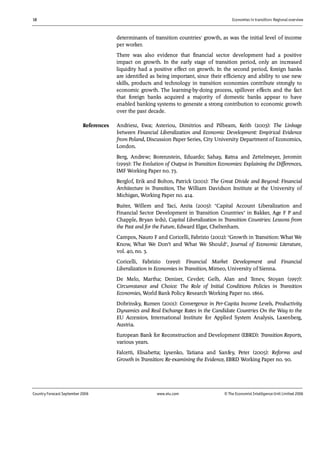 18 Economies in transition: Regional overview
Country Forecast September 2006 www.eiu.com © The Economist IntelligenceUnit Limited 2006
determinants of transition countries' growth, as was the initial level of income
per worker.
There was also evidence that financial sector development had a positive
impact on growth. In the early stage of transition period, only an increased
liquidity had a positive effect on growth. In the second period, foreign banks
are identified as being important, since their efficiency and ability to use new
skills, products and technology in transition economies contribute strongly to
economic growth. The learning-by-doing process, spillover effects and the fact
that foreign banks acquired a majority of domestic banks appear to have
enabled banking systems to generate a strong contribution to economic growth
over the past decade.
Andriesz, Ewa; Asteriou, Dimitrios and Pilbeam, Keith (2003): The Linkage
between Financial Liberalization and Economic Development: Empirical Evidence
from Poland, Discussion Paper Series, City University Department of Economics,
London.
Berg, Andrew; Borenzstein, Eduardo; Sahay, Ratna and Zettelmeyer, Jeromin
(1999): The Evolution of Output in Transition Economies: Explaining the Differences,
IMF Working Paper no. 73.
Berglof, Erik and Bolton, Patrick (2001): The Great Divide and Beyond: Financial
Architecture in Transition, The William Davidson Institute at the University of
Michigan, Working Paper no. 414.
Buiter, Willem and Taci, Anita (2003): "Capital Account Liberalization and
Financial Sector Development in Transition Countries" in Bakker, Age F P and
Chapple, Bryan (eds), Capital Liberalization in Transition Countries: Lessons from
the Past and for the Future, Edward Elgar, Cheltenham.
Campos, Nauro F and Coricelli, Fabrizio (2002): "Growth in Transition: What We
Know, What We Don’t and What We Should", Journal of Economic Literature,
vol. 40, no. 3.
Coricelli, Fabrizio (1999): Financial Market Development and Financial
Liberalization in Economies in Transition, Mimeo, University of Sienna.
De Melo, Martha; Denizer, Cevdet; Gelb, Alan and Tenev, Stoyan (1997):
Circumstance and Choice: The Role of Initial Conditions Policies in Transition
Economies, World Bank Policy Research Working Paper no. 1866.
Dobrinsky, Rumen (2001): Convergence in Per-Capita Income Levels, Productivity
Dynamics and Real Exchange Rates in the Candidate Countries On the Way to the
EU Accession, International Institute for Applied System Analysis, Laxenberg,
Austria.
European Bank for Reconstruction and Development (EBRD): Transition Reports,
various years.
Falcetti, Elisabetta; Lysenko, Tatiana and Sanfey, Peter (2005): Reforms and
Growth in Transition: Re-examining the Evidence, EBRD Working Paper no. 90.
References
 
