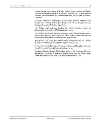 Economies in transition: Regional overview 19
Country Forecast September 2006 www.eiu.com © The Economist IntelligenceUnit Limited 2006
Fischer, Stanley; Sahay, Ratna and Vegh, Carlos: "From Transition to Market:
Evidence and Growth Prospects" in Zecchini, Salvatore (ed.), Lessons from the
Economic Transition: Central and Eastern Europe in the 1990s, Kluwer Publishers,
Dordrecht.
Giannetti, Mariassunta and Ongena, Steven (2005): Financial Integration and
Entrepreneurial Activity: Evidence from Foreign Bank Entry in Emerging Markets,
European Central Bank Working Paper Series.
Havrylyshyn, Oleh and van Rooden, Ron (2000): Institutions Matter in
Transition, but So Do Policies, IMF Working Paper no. 70.
Havrylyshyn, Oleh; Wolf, Thomas; Berengaut, Julian; Castello-Branco, Marta;
van Rooden, Ron and Mecer-Blackman, Valerie (1999): Growth Experience in
Transition Countries: 1990-98, IMF Occasional Paper no. 184.
King, Robert G and Levine, Ross (1993): "Finance, Entrepreneurship, and Growth:
Theory and Evidence", Journal of Monetary Economics, vol. 32.
Levine, Ross (1998): "The Legal Environment, Banks and Long-Run Economic
Growth", Journal of Money, Credit and Banking, vol. 30.
Shinkman, Matthew (2004), "The Banking Sector in the Countries of Former
Yugoslavia", Economies in Transition: Eastern Europe and the former Soviet
Union—Regional Overview, June 2004, Economist Intelligence Unit.
 