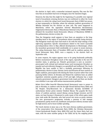 Economies in transition: Regional overview 21
Country Forecast September 2006 www.eiu.com © The Economist IntelligenceUnit Limited 2006
the election in April, with a somewhat increased majority. This was the first
time that an incumbent had won in Hungary since the transition began.
However, the idea that this might be the beginning of a possible new regional
trend of incumbents winning elections was not confirmed in either the Czech
election—in which the ruling Czech Social Democratic Party (CSSD) lost power,
at least temporarily—or Slovakia, where the reformist coalition government of
Mikulas Dzurinda lost the election on June 17th. The same happened in
Macedonia, where the opposition Internal Macedonian Revolutionary
Organisation-Democratic Party of Macedonian National Unity (VMRO-DPMNE)
defeated the incumbent Social Democratic Alliance of Macedonia (SDSM) in
the parliamentary election on July 5th.
Thus the Hungarian result appears to have been an exception to the long-
standing trend in the region of incumbents almost invariably losing elections.
The Hungarian result may have had much to do with the inept strategy of the
right-wing opposition. Specific circumstances related to the recent successful
pro-independence drive in May affected developments in Montenegro, where
the incumbent government held comfortably on to power in recent elections.
The ruling Democratic Party of Socialists (DPS) and its coalition partner, the
Social Democratic Party (SDP), won a majority in the election held on
September 10th.
In some respects, the region appears now to be going backwards politically.
Reform momentum throughout much of the region, especially in the new EU
member states, is petering out. Poland's government is seen as eccentric—
preoccupied with cultural and national issues—and incompetent; Slovakia's as
populist and anti-reformist; Hungary's as spendthrift and ineffectual. The Czech
Republic has been unable to find a workable government following its
parliamentary election in June. Estonia, Latvia and Slovenia all have cautious or
fragile coalitions, preoccupied with sharing the fruits of power rather than with
pursuing further reform. In Slovakia and Poland the coalitions have an added
ingredient: extremist populist parties of left and right. Lithuania has a weak
minority government. Hungary's government looks weak and there are doubts
over whether it can cope with serious macroeconomic problems.
Robert Fico's leftist Smer-SD (Direction-Social Democracy) came to power in
July in Slovakia, in coalition with the far-right Slovak National Party (SNS) and
the People's Party-Movement for a Democratic Slovakia (LS-HZDS) of
authoritarian former prime minister Vladimir Meciar. The populist Mr Fico's
choice of coalition partners caused dismay among foreign investors and EU
states, not least because it threatened to undo many of the reform gains made
since 1998 under Mr Dzurinda, who had served two terms as prime minister.
The new government's programme includes a promise to halt strategic
privatisations; partly reverse tax, healthcare and pension reforms; increase taxes
for high-earners; and to boost welfare spending.
The Czech election in June was a tie. The most obvious coalition government,
of the conservative Civic Democratic Party (ODS), the Christian Democratic
Union-Czechoslovak People's Party (KDU-CSL) and the Green Party, had 100
seats, with the same number going to the CSSD, led by the outgoing prime
Political backsliding
 