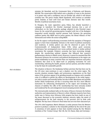 22 Economies in transition: Regional overview
Country Forecast September 2006 www.eiu.com © The Economist IntelligenceUnit Limited 2006
minister, Jiri Paroubek, and the Communist Party of Bohemia and Moravia
(KSCM). The conservative ODS (which won a plurality of votes in the election)
is in power only until a confidence vote on October 4th, which it will almost
certainly lose. The party's leader, Mirek Topolanek, will continue as caretaker
prime minister, at least until local and Senate elections later that month.
Months of political uncertainty loom.
In Hungary, the main opposition party, Fidesz, has already launched a
campaign to transform the October municipal elections into a sort of
referendum on the fiscal austerity package adopted in July. Potential major
losses for the centre-left governing parties (coupled with loss of the Budapest
mayoralty) would intensify internal pressure both between the governing
coalition parties (the MSZP and its junior partner, the liberal Alliance of Free
Democrats) and within the senior ruling MSZP.
So far the region's well-performing economies (with the exception of Hungary)
appear to have been remarkably immune to the trend of political uncertainty
and weakness. A similar pattern can also be observed in parts of the
Commonwealth of Independent States (CIS), where good economic
performance has accompanied even worse political trends or similar political
uncertainty (for example, Ukraine's economy has been recovering strongly
despite the months-long political impasse that followed that country's
parliamentary election in March 2006). However, it cannot be assumed that this
disconnect between the economic and political developments in the region can
persist indefinitely. In many countries there are important decisions and policy
initiatives that need to be taken—such as preparing economies for euro
membership, reforming the health, pension and tax systems, and other reforms
to lay the basis for sustainable growth.
The situation in Kosovo—the breakaway Serbian province that has been run by
the UN since 1999—continues to cast a shadow over the entire region. The
security situation remains fragile, and acrimonious negotiations on the final
status of the province appear to be grinding towards an impasse and a possible
crisis. It is difficult to predict the effects on developments in the wider region—
not only in restive and resentful Serbia, but also in BiH, Macedonia and possibly
further afield. Furthermore, all this is occurring when the EU's most effective
instrument for influencing developments in the region and increasing the
chances of stability—the offer of EU membership—has been seriously eroded
and weakened by the anti-enlargement mood sweeping western Europe.
The internationally mediated talks on the status of Kosovo between the Serbian
authorities and representatives of Kosovo's ethnic Albanian majority have been
under way in Vienna since February. Little progress has been made on any of
the issues discussed so far—economic relations, minority rights, the extent of
self-government for the Serb minority in the province and its links with
Belgrade. The key issue of Kosovo's final status has not even been discussed yet.
The UN's chief negotiator, Martti Ahtisaari, is under pressure from the Western
powers to produce a solution to the intractable problem by the end of the year.
A consensus of sorts appears to have been reached among the five Western
members of the "Contact Group" (the UK, the US, France, Italy and Germany—
Risk in the Balkans
 