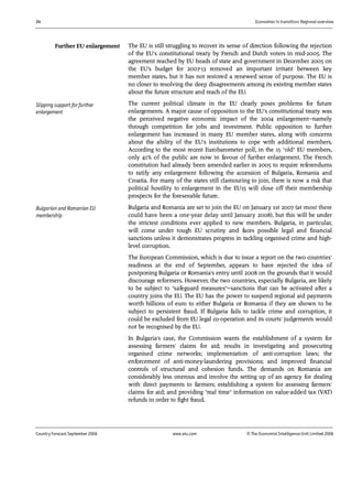 24 Economies in transition: Regional overview
Country Forecast September 2006 www.eiu.com © The Economist IntelligenceUnit Limited 2006
The EU is still struggling to recover its sense of direction following the rejection
of the EU's constitutional treaty by French and Dutch voters in mid-2005. The
agreement reached by EU heads of state and government in December 2005 on
the EU's budget for 2007-13 removed an important irritant between key
member states, but it has not restored a renewed sense of purpose. The EU is
no closer to resolving the deep disagreements among its existing member states
about the future structure and reach of the EU.
The current political climate in the EU clearly poses problems for future
enlargements. A major cause of opposition to the EU's constitutional treaty was
the perceived negative economic impact of the 2004 enlargement—namely
through competition for jobs and investment. Public opposition to further
enlargement has increased in many EU member states, along with concerns
about the ability of the EU's institutions to cope with additional members.
According to the most recent Eurobarometer poll, in the 15 "old" EU members,
only 41% of the public are now in favour of further enlargement. The French
constitution had already been amended earlier in 2005 to require referendums
to ratify any enlargement following the accession of Bulgaria, Romania and
Croatia. For many of the states still clamouring to join, there is now a risk that
political hostility to enlargement in the EU15 will close off their membership
prospects for the foreseeable future.
Bulgaria and Romania are set to join the EU on January 1st 2007 (at most there
could have been a one-year delay until January 2008), but this will be under
the strictest conditions ever applied to new members. Bulgaria, in particular,
will come under tough EU scrutiny and faces possible legal and financial
sanctions unless it demonstrates progress in tackling organised crime and high-
level corruption.
The European Commission, which is due to issue a report on the two countries'
readiness at the end of September, appears to have rejected the idea of
postponing Bulgaria or Romania's entry until 2008 on the grounds that it would
discourage reformers. However, the two countries, especially Bulgaria, are likely
to be subject to "safeguard measures"—sanctions that can be activated after a
country joins the EU. The EU has the power to suspend regional aid payments
worth billions of euro to either Bulgaria or Romania if they are shown to be
subject to persistent fraud. If Bulgaria fails to tackle crime and corruption, it
could be excluded from EU legal co-operation and its courts' judgements would
not be recognised by the EU.
In Bulgaria's case, the Commission wants the establishment of a system for
assessing farmers' claims for aid; results in investigating and prosecuting
organised crime networks; implementation of anti-corruption laws; the
enforcement of anti-money-laundering provisions; and improved financial
controls of structural and cohesion funds. The demands on Romania are
considerably less onerous and involve the setting up of an agency for dealing
with direct payments to farmers; establishing a system for assessing farmers'
claims for aid; and providing "real time" information on value-added tax (VAT)
refunds in order to fight fraud.
Further EU enlargement
Slipping support for further
enlargement
Bulgarian and Romanian EU
membership
 